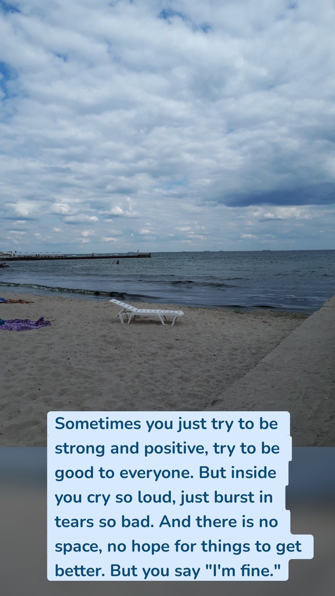 Sometimes you just try to be strong and positive, try to be good to everyone. But inside you cry so loud, just burst in tears so bad. And there is no space, no hope for things to get better. But you say "I'm fine."